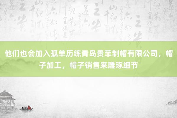 他们也会加入孤单历练青岛贵菲制帽有限公司，帽子加工，帽子销售来雕琢细节
