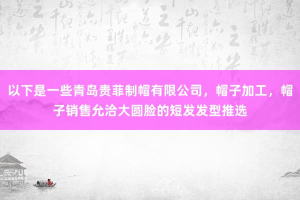 以下是一些青岛贵菲制帽有限公司，帽子加工，帽子销售允洽大圆脸的短发发型推选